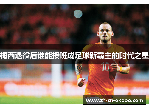 梅西退役后谁能接班成足球新霸主的时代之星