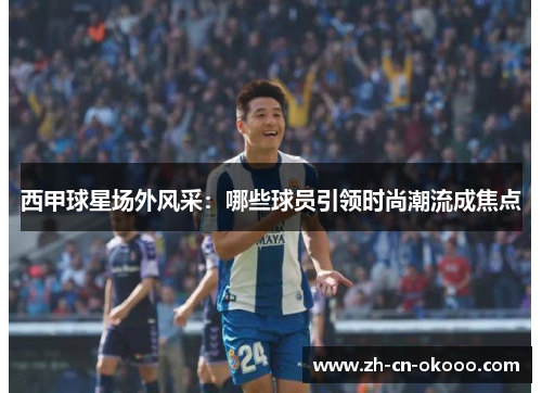 西甲球星场外风采：哪些球员引领时尚潮流成焦点